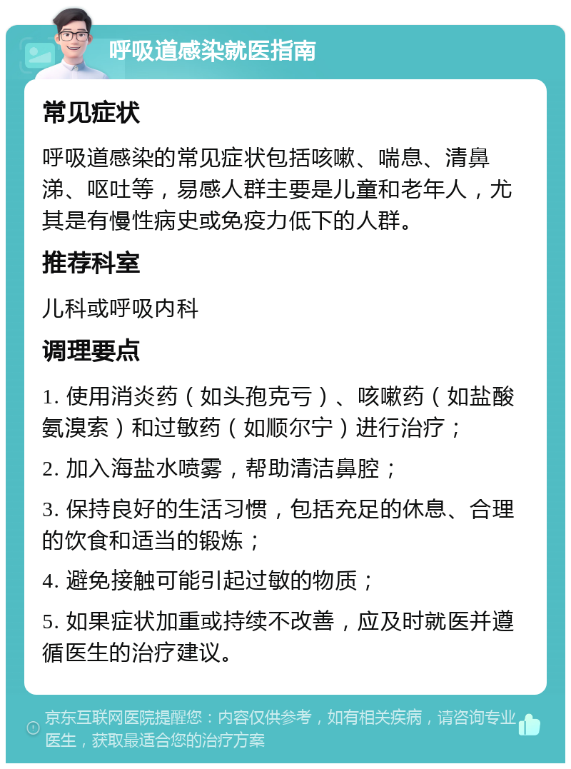 呼吸道感染就医指南 常见症状 呼吸道感染的常见症状包括咳嗽、喘息、清鼻涕、呕吐等，易感人群主要是儿童和老年人，尤其是有慢性病史或免疫力低下的人群。 推荐科室 儿科或呼吸内科 调理要点 1. 使用消炎药（如头孢克亏）、咳嗽药（如盐酸氨溴索）和过敏药（如顺尔宁）进行治疗； 2. 加入海盐水喷雾，帮助清洁鼻腔； 3. 保持良好的生活习惯，包括充足的休息、合理的饮食和适当的锻炼； 4. 避免接触可能引起过敏的物质； 5. 如果症状加重或持续不改善，应及时就医并遵循医生的治疗建议。