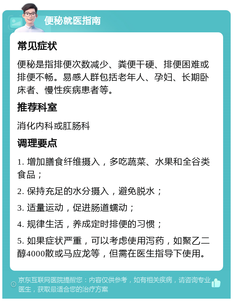 便秘就医指南 常见症状 便秘是指排便次数减少、粪便干硬、排便困难或排便不畅。易感人群包括老年人、孕妇、长期卧床者、慢性疾病患者等。 推荐科室 消化内科或肛肠科 调理要点 1. 增加膳食纤维摄入，多吃蔬菜、水果和全谷类食品； 2. 保持充足的水分摄入，避免脱水； 3. 适量运动，促进肠道蠕动； 4. 规律生活，养成定时排便的习惯； 5. 如果症状严重，可以考虑使用泻药，如聚乙二醇4000散或马应龙等，但需在医生指导下使用。