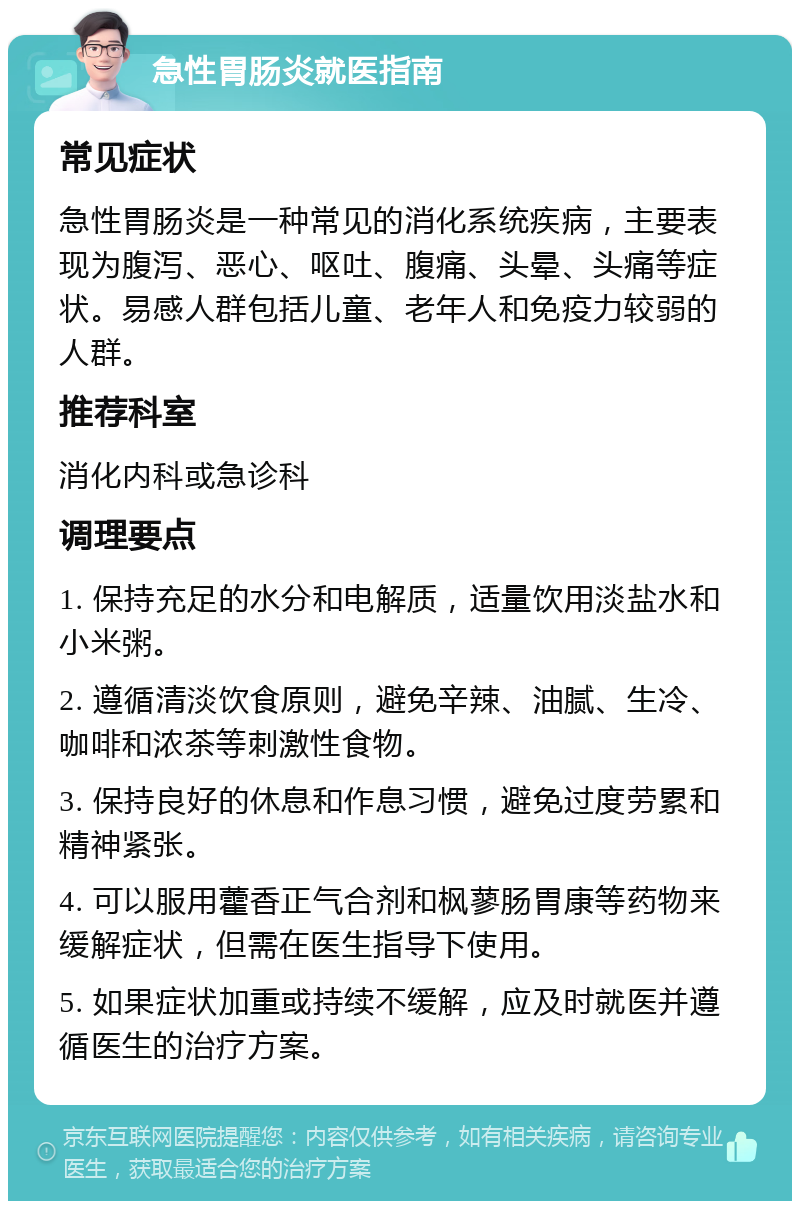 急性胃肠炎就医指南 常见症状 急性胃肠炎是一种常见的消化系统疾病，主要表现为腹泻、恶心、呕吐、腹痛、头晕、头痛等症状。易感人群包括儿童、老年人和免疫力较弱的人群。 推荐科室 消化内科或急诊科 调理要点 1. 保持充足的水分和电解质，适量饮用淡盐水和小米粥。 2. 遵循清淡饮食原则，避免辛辣、油腻、生冷、咖啡和浓茶等刺激性食物。 3. 保持良好的休息和作息习惯，避免过度劳累和精神紧张。 4. 可以服用藿香正气合剂和枫蓼肠胃康等药物来缓解症状，但需在医生指导下使用。 5. 如果症状加重或持续不缓解，应及时就医并遵循医生的治疗方案。