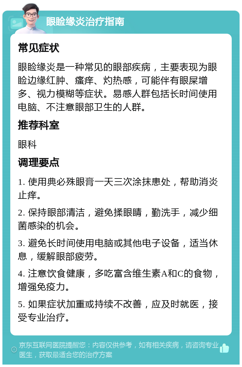 眼睑缘炎治疗指南 常见症状 眼睑缘炎是一种常见的眼部疾病，主要表现为眼睑边缘红肿、瘙痒、灼热感，可能伴有眼屎增多、视力模糊等症状。易感人群包括长时间使用电脑、不注意眼部卫生的人群。 推荐科室 眼科 调理要点 1. 使用典必殊眼膏一天三次涂抹患处，帮助消炎止痒。 2. 保持眼部清洁，避免揉眼睛，勤洗手，减少细菌感染的机会。 3. 避免长时间使用电脑或其他电子设备，适当休息，缓解眼部疲劳。 4. 注意饮食健康，多吃富含维生素A和C的食物，增强免疫力。 5. 如果症状加重或持续不改善，应及时就医，接受专业治疗。