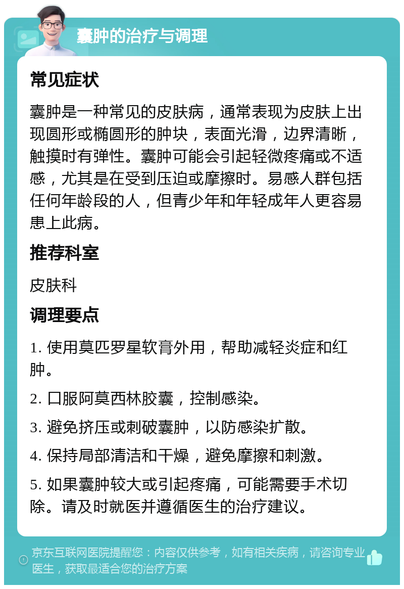 囊肿的治疗与调理 常见症状 囊肿是一种常见的皮肤病，通常表现为皮肤上出现圆形或椭圆形的肿块，表面光滑，边界清晰，触摸时有弹性。囊肿可能会引起轻微疼痛或不适感，尤其是在受到压迫或摩擦时。易感人群包括任何年龄段的人，但青少年和年轻成年人更容易患上此病。 推荐科室 皮肤科 调理要点 1. 使用莫匹罗星软膏外用，帮助减轻炎症和红肿。 2. 口服阿莫西林胶囊，控制感染。 3. 避免挤压或刺破囊肿，以防感染扩散。 4. 保持局部清洁和干燥，避免摩擦和刺激。 5. 如果囊肿较大或引起疼痛，可能需要手术切除。请及时就医并遵循医生的治疗建议。