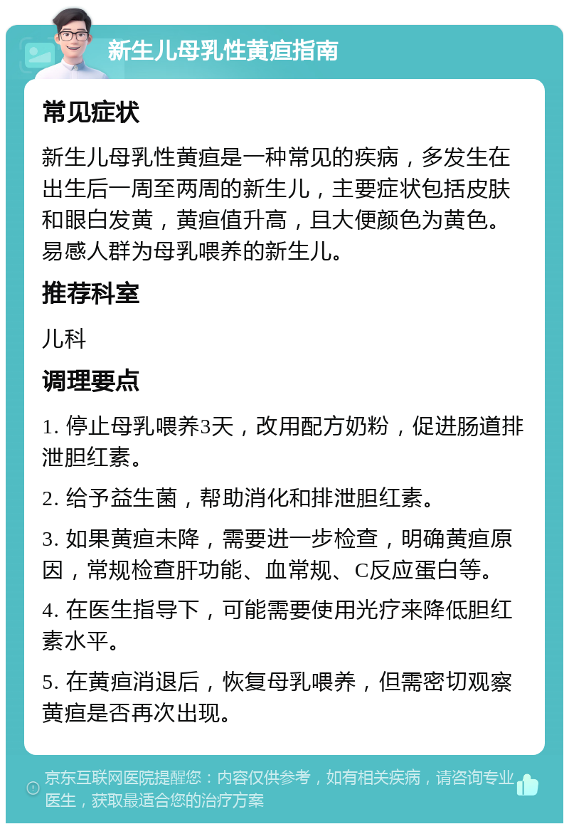 新生儿母乳性黄疸指南 常见症状 新生儿母乳性黄疸是一种常见的疾病，多发生在出生后一周至两周的新生儿，主要症状包括皮肤和眼白发黄，黄疸值升高，且大便颜色为黄色。易感人群为母乳喂养的新生儿。 推荐科室 儿科 调理要点 1. 停止母乳喂养3天，改用配方奶粉，促进肠道排泄胆红素。 2. 给予益生菌，帮助消化和排泄胆红素。 3. 如果黄疸未降，需要进一步检查，明确黄疸原因，常规检查肝功能、血常规、C反应蛋白等。 4. 在医生指导下，可能需要使用光疗来降低胆红素水平。 5. 在黄疸消退后，恢复母乳喂养，但需密切观察黄疸是否再次出现。