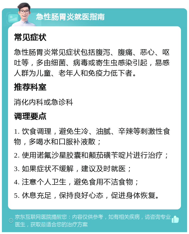 急性肠胃炎就医指南 常见症状 急性肠胃炎常见症状包括腹泻、腹痛、恶心、呕吐等，多由细菌、病毒或寄生虫感染引起，易感人群为儿童、老年人和免疫力低下者。 推荐科室 消化内科或急诊科 调理要点 1. 饮食调理，避免生冷、油腻、辛辣等刺激性食物，多喝水和口服补液散； 2. 使用诺氟沙星胶囊和颠茄磺苄啶片进行治疗； 3. 如果症状不缓解，建议及时就医； 4. 注意个人卫生，避免食用不洁食物； 5. 休息充足，保持良好心态，促进身体恢复。