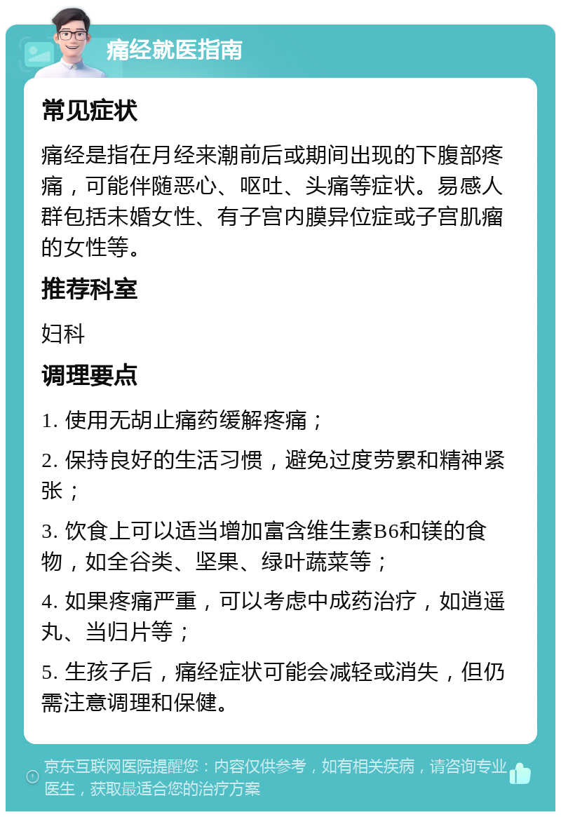 痛经就医指南 常见症状 痛经是指在月经来潮前后或期间出现的下腹部疼痛，可能伴随恶心、呕吐、头痛等症状。易感人群包括未婚女性、有子宫内膜异位症或子宫肌瘤的女性等。 推荐科室 妇科 调理要点 1. 使用无胡止痛药缓解疼痛； 2. 保持良好的生活习惯，避免过度劳累和精神紧张； 3. 饮食上可以适当增加富含维生素B6和镁的食物，如全谷类、坚果、绿叶蔬菜等； 4. 如果疼痛严重，可以考虑中成药治疗，如逍遥丸、当归片等； 5. 生孩子后，痛经症状可能会减轻或消失，但仍需注意调理和保健。