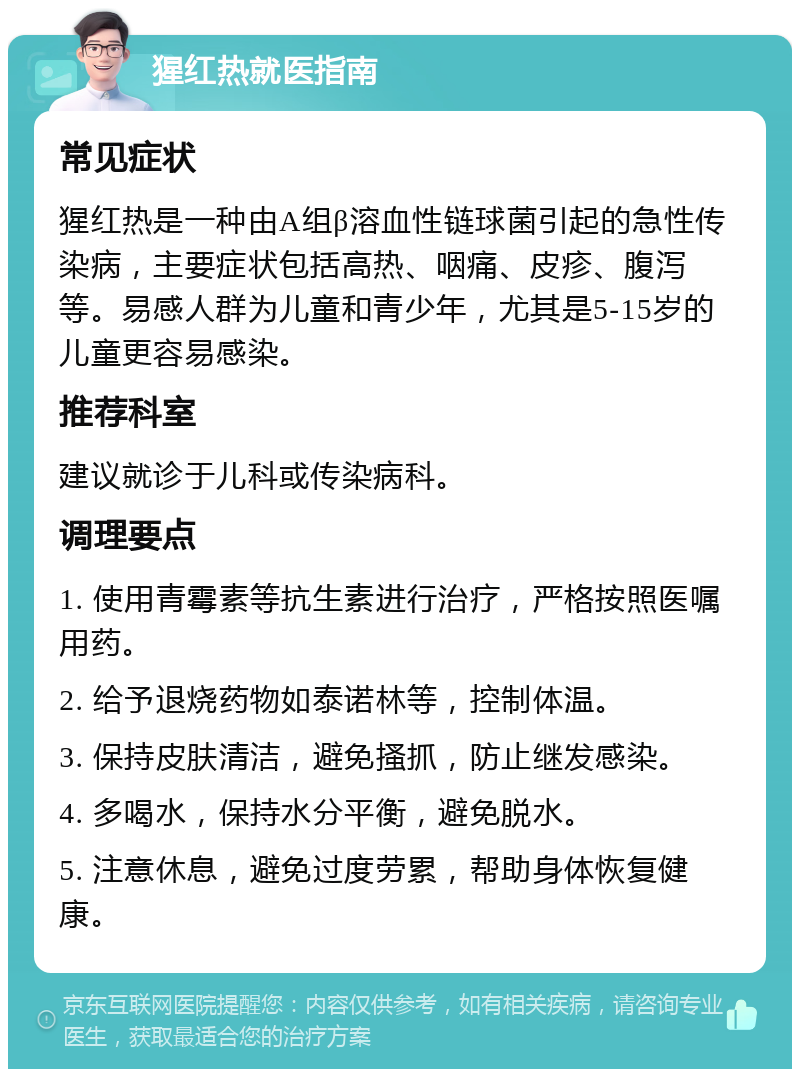 猩红热就医指南 常见症状 猩红热是一种由A组β溶血性链球菌引起的急性传染病，主要症状包括高热、咽痛、皮疹、腹泻等。易感人群为儿童和青少年，尤其是5-15岁的儿童更容易感染。 推荐科室 建议就诊于儿科或传染病科。 调理要点 1. 使用青霉素等抗生素进行治疗，严格按照医嘱用药。 2. 给予退烧药物如泰诺林等，控制体温。 3. 保持皮肤清洁，避免搔抓，防止继发感染。 4. 多喝水，保持水分平衡，避免脱水。 5. 注意休息，避免过度劳累，帮助身体恢复健康。