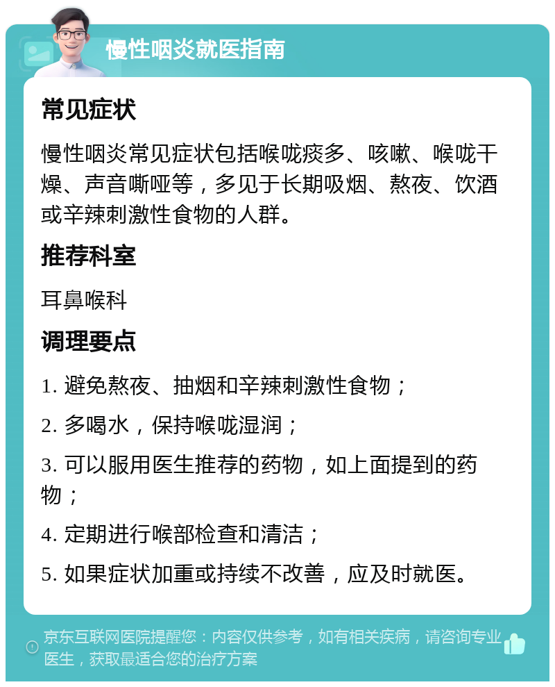 慢性咽炎就医指南 常见症状 慢性咽炎常见症状包括喉咙痰多、咳嗽、喉咙干燥、声音嘶哑等，多见于长期吸烟、熬夜、饮酒或辛辣刺激性食物的人群。 推荐科室 耳鼻喉科 调理要点 1. 避免熬夜、抽烟和辛辣刺激性食物； 2. 多喝水，保持喉咙湿润； 3. 可以服用医生推荐的药物，如上面提到的药物； 4. 定期进行喉部检查和清洁； 5. 如果症状加重或持续不改善，应及时就医。