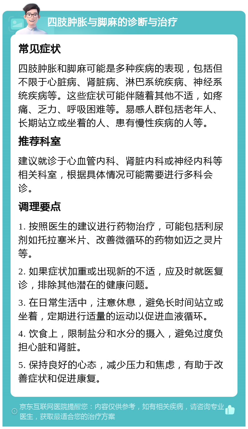 四肢肿胀与脚麻的诊断与治疗 常见症状 四肢肿胀和脚麻可能是多种疾病的表现，包括但不限于心脏病、肾脏病、淋巴系统疾病、神经系统疾病等。这些症状可能伴随着其他不适，如疼痛、乏力、呼吸困难等。易感人群包括老年人、长期站立或坐着的人、患有慢性疾病的人等。 推荐科室 建议就诊于心血管内科、肾脏内科或神经内科等相关科室，根据具体情况可能需要进行多科会诊。 调理要点 1. 按照医生的建议进行药物治疗，可能包括利尿剂如托拉塞米片、改善微循环的药物如迈之灵片等。 2. 如果症状加重或出现新的不适，应及时就医复诊，排除其他潜在的健康问题。 3. 在日常生活中，注意休息，避免长时间站立或坐着，定期进行适量的运动以促进血液循环。 4. 饮食上，限制盐分和水分的摄入，避免过度负担心脏和肾脏。 5. 保持良好的心态，减少压力和焦虑，有助于改善症状和促进康复。