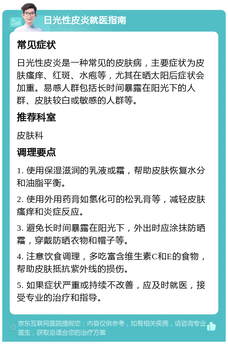 日光性皮炎就医指南 常见症状 日光性皮炎是一种常见的皮肤病，主要症状为皮肤瘙痒、红斑、水疱等，尤其在晒太阳后症状会加重。易感人群包括长时间暴露在阳光下的人群、皮肤较白或敏感的人群等。 推荐科室 皮肤科 调理要点 1. 使用保湿滋润的乳液或霜，帮助皮肤恢复水分和油脂平衡。 2. 使用外用药膏如氢化可的松乳膏等，减轻皮肤瘙痒和炎症反应。 3. 避免长时间暴露在阳光下，外出时应涂抹防晒霜，穿戴防晒衣物和帽子等。 4. 注意饮食调理，多吃富含维生素C和E的食物，帮助皮肤抵抗紫外线的损伤。 5. 如果症状严重或持续不改善，应及时就医，接受专业的治疗和指导。