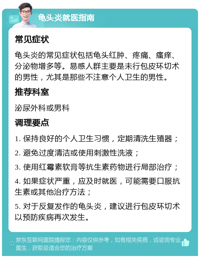 龟头炎就医指南 常见症状 龟头炎的常见症状包括龟头红肿、疼痛、瘙痒、分泌物增多等。易感人群主要是未行包皮环切术的男性，尤其是那些不注意个人卫生的男性。 推荐科室 泌尿外科或男科 调理要点 1. 保持良好的个人卫生习惯，定期清洗生殖器； 2. 避免过度清洁或使用刺激性洗液； 3. 使用红霉素软膏等抗生素药物进行局部治疗； 4. 如果症状严重，应及时就医，可能需要口服抗生素或其他治疗方法； 5. 对于反复发作的龟头炎，建议进行包皮环切术以预防疾病再次发生。