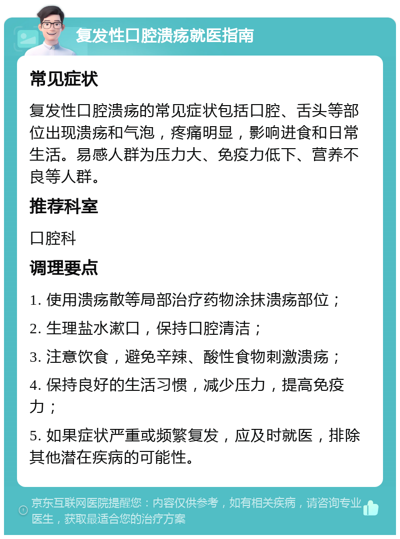 复发性口腔溃疡就医指南 常见症状 复发性口腔溃疡的常见症状包括口腔、舌头等部位出现溃疡和气泡，疼痛明显，影响进食和日常生活。易感人群为压力大、免疫力低下、营养不良等人群。 推荐科室 口腔科 调理要点 1. 使用溃疡散等局部治疗药物涂抹溃疡部位； 2. 生理盐水漱口，保持口腔清洁； 3. 注意饮食，避免辛辣、酸性食物刺激溃疡； 4. 保持良好的生活习惯，减少压力，提高免疫力； 5. 如果症状严重或频繁复发，应及时就医，排除其他潜在疾病的可能性。