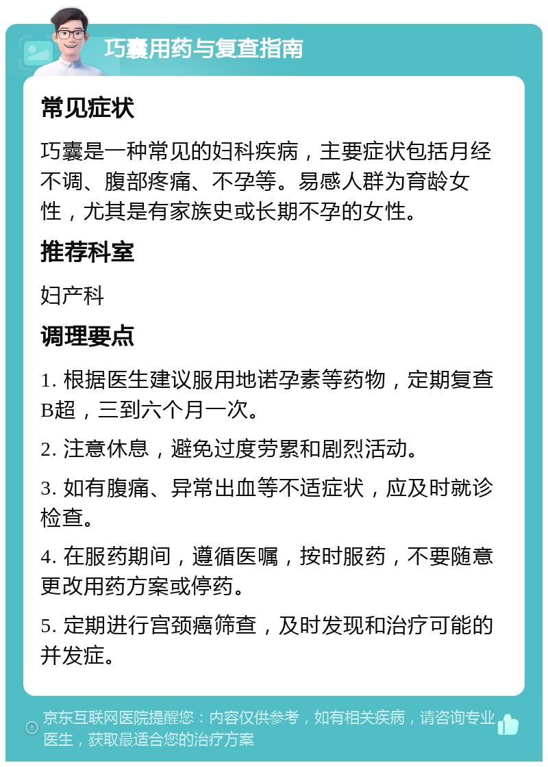 巧囊用药与复查指南 常见症状 巧囊是一种常见的妇科疾病，主要症状包括月经不调、腹部疼痛、不孕等。易感人群为育龄女性，尤其是有家族史或长期不孕的女性。 推荐科室 妇产科 调理要点 1. 根据医生建议服用地诺孕素等药物，定期复查B超，三到六个月一次。 2. 注意休息，避免过度劳累和剧烈活动。 3. 如有腹痛、异常出血等不适症状，应及时就诊检查。 4. 在服药期间，遵循医嘱，按时服药，不要随意更改用药方案或停药。 5. 定期进行宫颈癌筛查，及时发现和治疗可能的并发症。