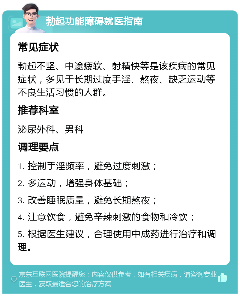 勃起功能障碍就医指南 常见症状 勃起不坚、中途疲软、射精快等是该疾病的常见症状，多见于长期过度手淫、熬夜、缺乏运动等不良生活习惯的人群。 推荐科室 泌尿外科、男科 调理要点 1. 控制手淫频率，避免过度刺激； 2. 多运动，增强身体基础； 3. 改善睡眠质量，避免长期熬夜； 4. 注意饮食，避免辛辣刺激的食物和冷饮； 5. 根据医生建议，合理使用中成药进行治疗和调理。