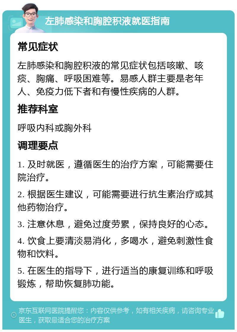 左肺感染和胸腔积液就医指南 常见症状 左肺感染和胸腔积液的常见症状包括咳嗽、咳痰、胸痛、呼吸困难等。易感人群主要是老年人、免疫力低下者和有慢性疾病的人群。 推荐科室 呼吸内科或胸外科 调理要点 1. 及时就医，遵循医生的治疗方案，可能需要住院治疗。 2. 根据医生建议，可能需要进行抗生素治疗或其他药物治疗。 3. 注意休息，避免过度劳累，保持良好的心态。 4. 饮食上要清淡易消化，多喝水，避免刺激性食物和饮料。 5. 在医生的指导下，进行适当的康复训练和呼吸锻炼，帮助恢复肺功能。