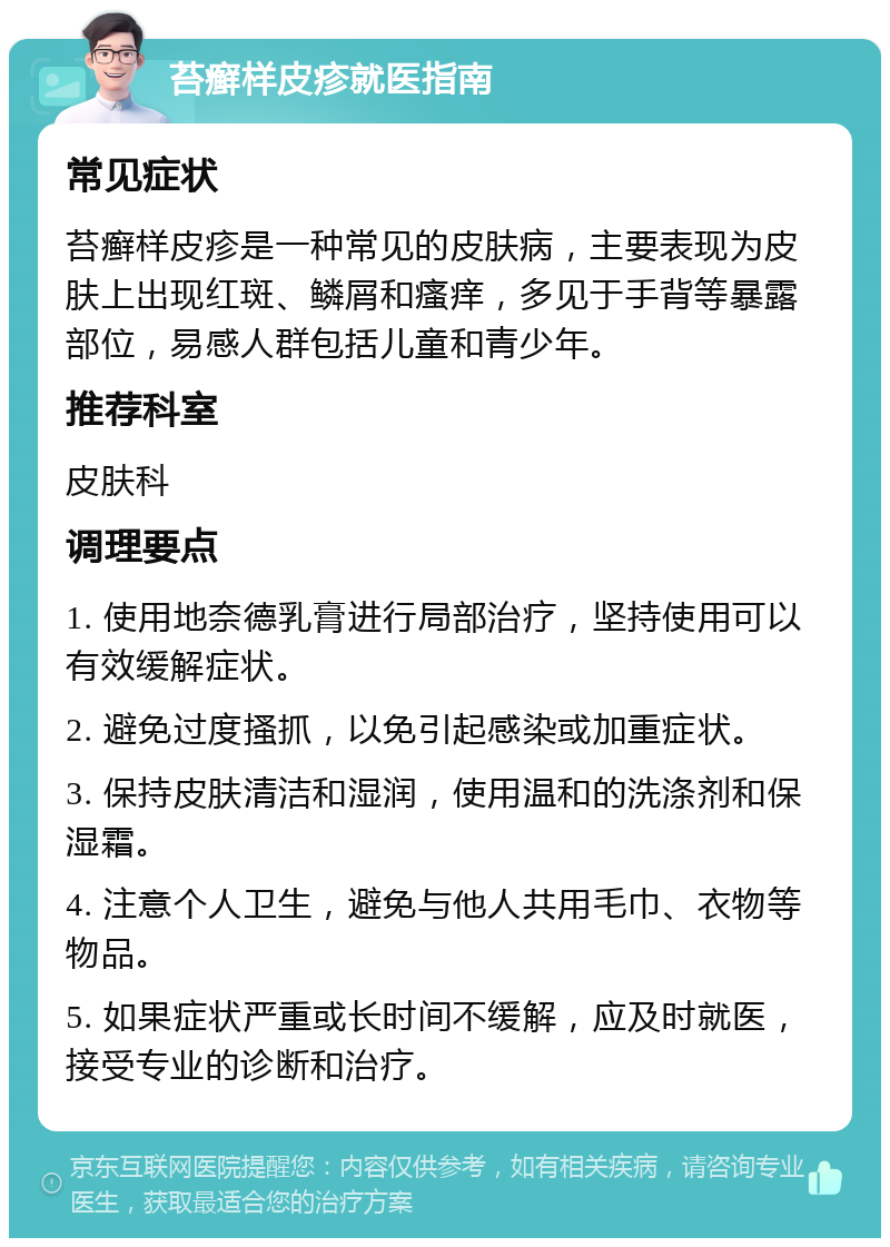 苔癣样皮疹就医指南 常见症状 苔癣样皮疹是一种常见的皮肤病，主要表现为皮肤上出现红斑、鳞屑和瘙痒，多见于手背等暴露部位，易感人群包括儿童和青少年。 推荐科室 皮肤科 调理要点 1. 使用地奈德乳膏进行局部治疗，坚持使用可以有效缓解症状。 2. 避免过度搔抓，以免引起感染或加重症状。 3. 保持皮肤清洁和湿润，使用温和的洗涤剂和保湿霜。 4. 注意个人卫生，避免与他人共用毛巾、衣物等物品。 5. 如果症状严重或长时间不缓解，应及时就医，接受专业的诊断和治疗。