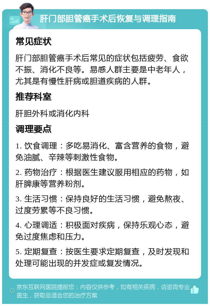 肝门部胆管癌手术后恢复与调理指南 常见症状 肝门部胆管癌手术后常见的症状包括疲劳、食欲不振、消化不良等。易感人群主要是中老年人，尤其是有慢性肝病或胆道疾病的人群。 推荐科室 肝胆外科或消化内科 调理要点 1. 饮食调理：多吃易消化、富含营养的食物，避免油腻、辛辣等刺激性食物。 2. 药物治疗：根据医生建议服用相应的药物，如肝脾康等营养粉剂。 3. 生活习惯：保持良好的生活习惯，避免熬夜、过度劳累等不良习惯。 4. 心理调适：积极面对疾病，保持乐观心态，避免过度焦虑和压力。 5. 定期复查：按医生要求定期复查，及时发现和处理可能出现的并发症或复发情况。