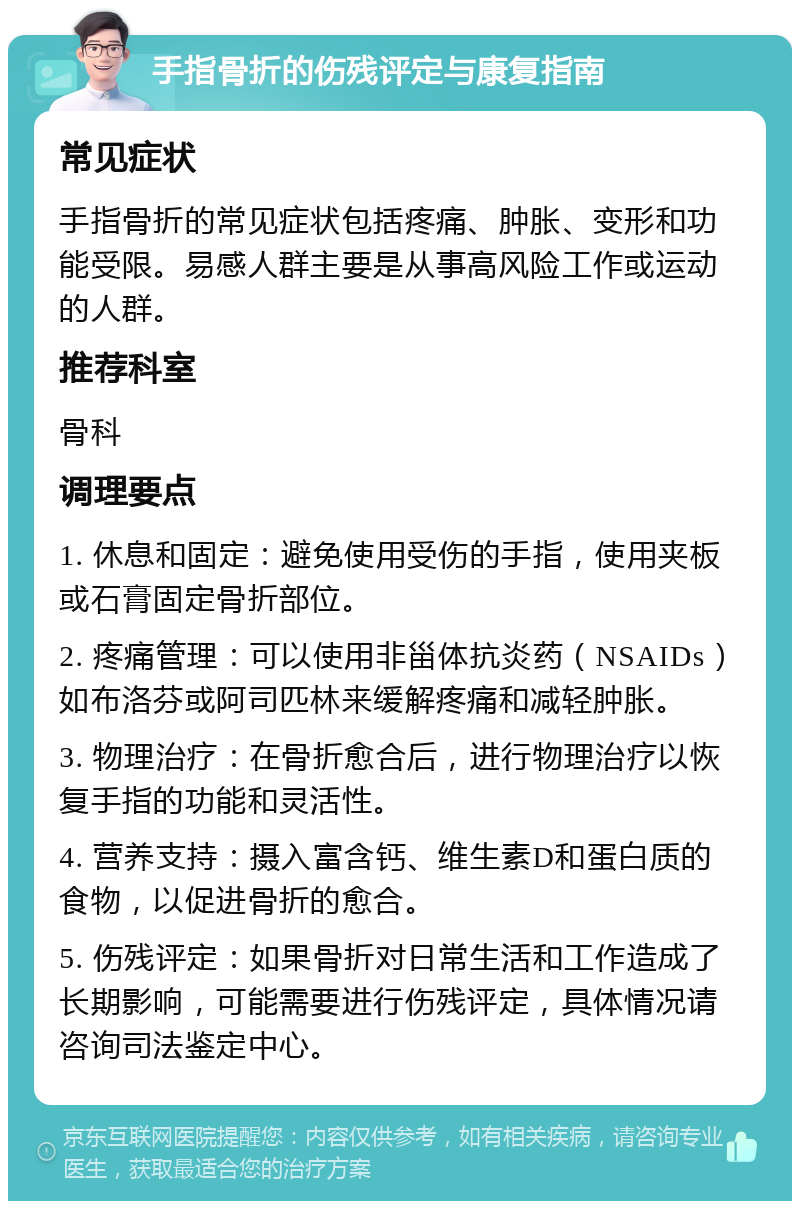 手指骨折的伤残评定与康复指南 常见症状 手指骨折的常见症状包括疼痛、肿胀、变形和功能受限。易感人群主要是从事高风险工作或运动的人群。 推荐科室 骨科 调理要点 1. 休息和固定：避免使用受伤的手指，使用夹板或石膏固定骨折部位。 2. 疼痛管理：可以使用非甾体抗炎药（NSAIDs）如布洛芬或阿司匹林来缓解疼痛和减轻肿胀。 3. 物理治疗：在骨折愈合后，进行物理治疗以恢复手指的功能和灵活性。 4. 营养支持：摄入富含钙、维生素D和蛋白质的食物，以促进骨折的愈合。 5. 伤残评定：如果骨折对日常生活和工作造成了长期影响，可能需要进行伤残评定，具体情况请咨询司法鉴定中心。