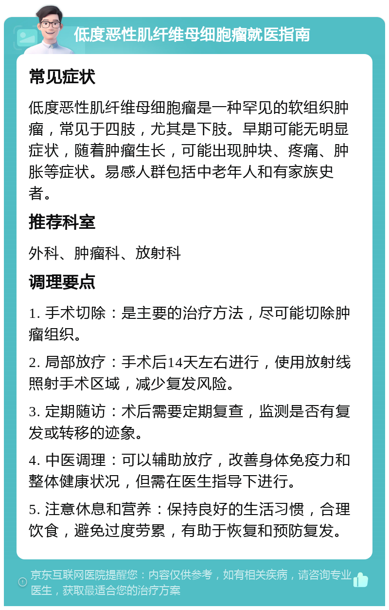 低度恶性肌纤维母细胞瘤就医指南 常见症状 低度恶性肌纤维母细胞瘤是一种罕见的软组织肿瘤，常见于四肢，尤其是下肢。早期可能无明显症状，随着肿瘤生长，可能出现肿块、疼痛、肿胀等症状。易感人群包括中老年人和有家族史者。 推荐科室 外科、肿瘤科、放射科 调理要点 1. 手术切除：是主要的治疗方法，尽可能切除肿瘤组织。 2. 局部放疗：手术后14天左右进行，使用放射线照射手术区域，减少复发风险。 3. 定期随访：术后需要定期复查，监测是否有复发或转移的迹象。 4. 中医调理：可以辅助放疗，改善身体免疫力和整体健康状况，但需在医生指导下进行。 5. 注意休息和营养：保持良好的生活习惯，合理饮食，避免过度劳累，有助于恢复和预防复发。