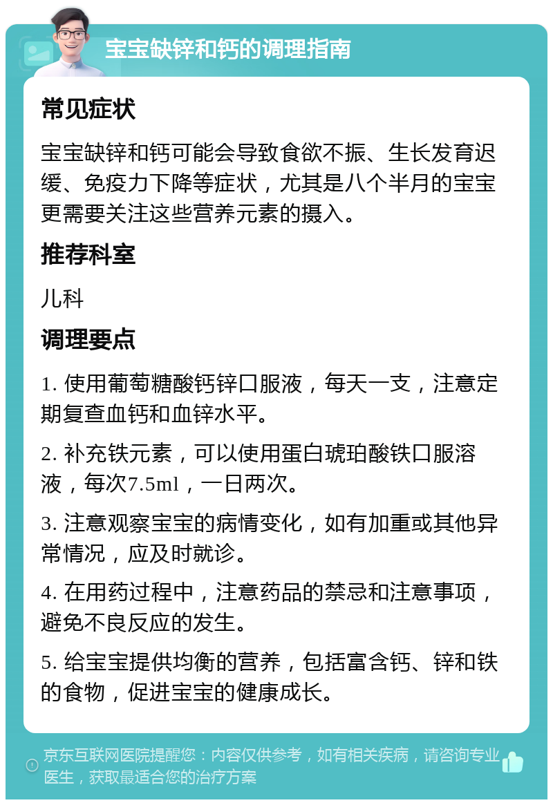 宝宝缺锌和钙的调理指南 常见症状 宝宝缺锌和钙可能会导致食欲不振、生长发育迟缓、免疫力下降等症状，尤其是八个半月的宝宝更需要关注这些营养元素的摄入。 推荐科室 儿科 调理要点 1. 使用葡萄糖酸钙锌口服液，每天一支，注意定期复查血钙和血锌水平。 2. 补充铁元素，可以使用蛋白琥珀酸铁口服溶液，每次7.5ml，一日两次。 3. 注意观察宝宝的病情变化，如有加重或其他异常情况，应及时就诊。 4. 在用药过程中，注意药品的禁忌和注意事项，避免不良反应的发生。 5. 给宝宝提供均衡的营养，包括富含钙、锌和铁的食物，促进宝宝的健康成长。