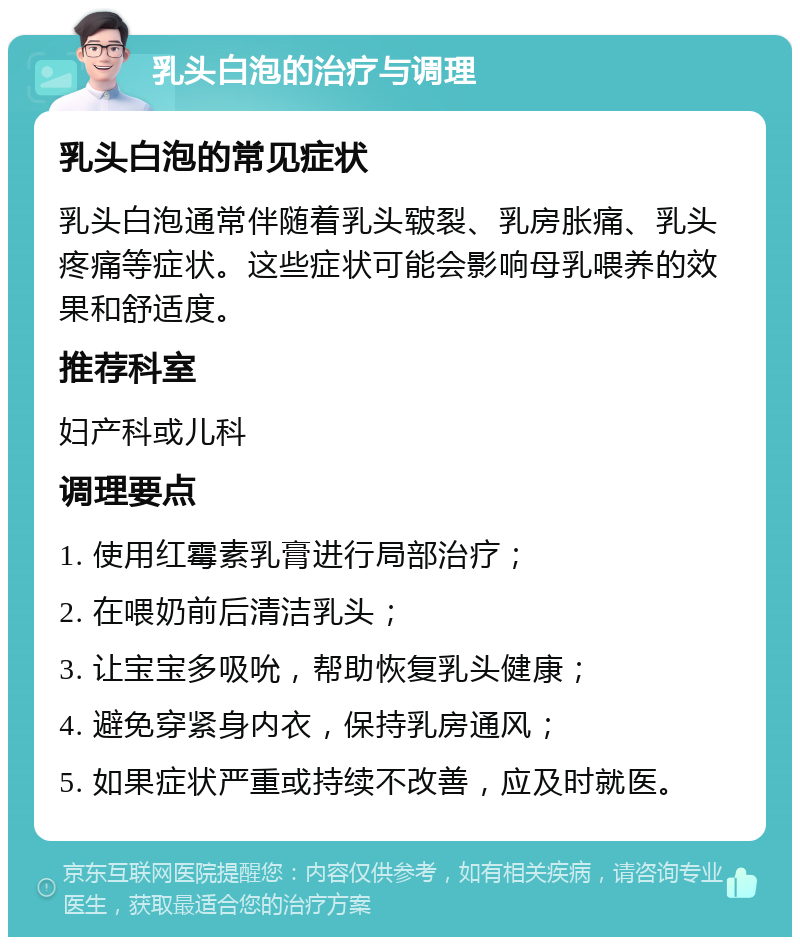 乳头白泡的治疗与调理 乳头白泡的常见症状 乳头白泡通常伴随着乳头皲裂、乳房胀痛、乳头疼痛等症状。这些症状可能会影响母乳喂养的效果和舒适度。 推荐科室 妇产科或儿科 调理要点 1. 使用红霉素乳膏进行局部治疗； 2. 在喂奶前后清洁乳头； 3. 让宝宝多吸吮，帮助恢复乳头健康； 4. 避免穿紧身内衣，保持乳房通风； 5. 如果症状严重或持续不改善，应及时就医。