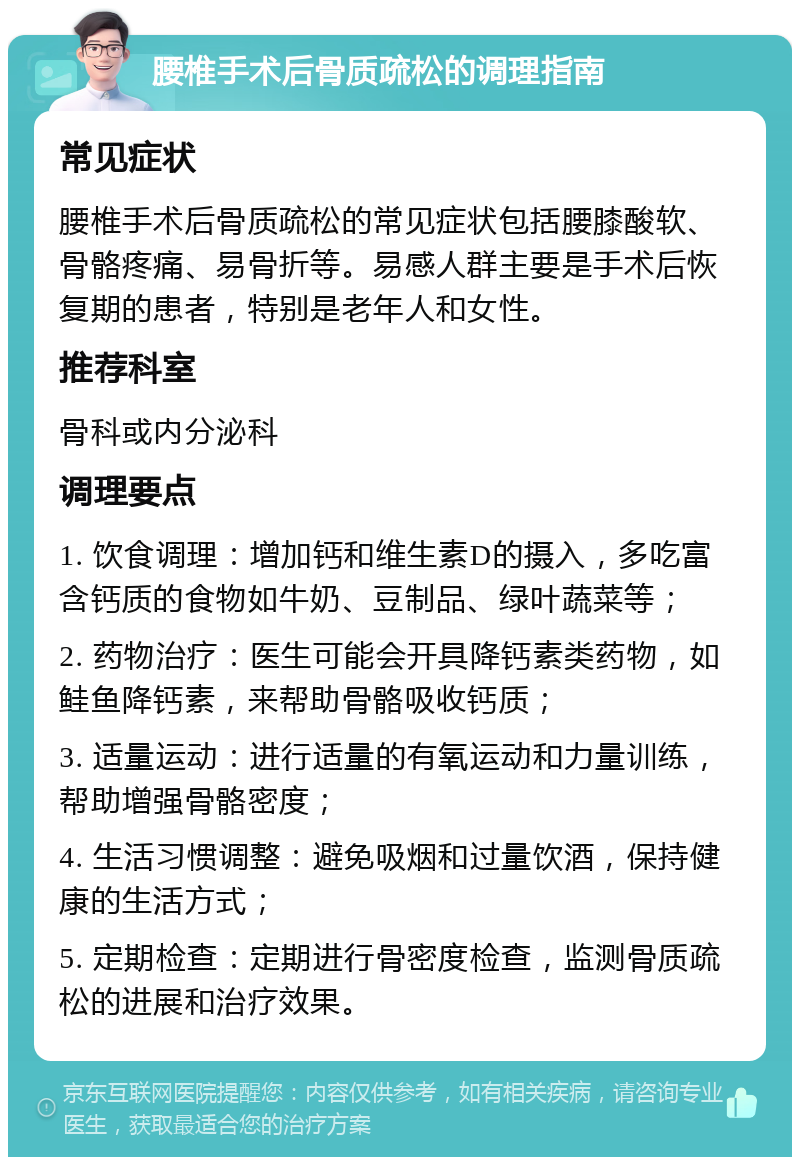 腰椎手术后骨质疏松的调理指南 常见症状 腰椎手术后骨质疏松的常见症状包括腰膝酸软、骨骼疼痛、易骨折等。易感人群主要是手术后恢复期的患者，特别是老年人和女性。 推荐科室 骨科或内分泌科 调理要点 1. 饮食调理：增加钙和维生素D的摄入，多吃富含钙质的食物如牛奶、豆制品、绿叶蔬菜等； 2. 药物治疗：医生可能会开具降钙素类药物，如鲑鱼降钙素，来帮助骨骼吸收钙质； 3. 适量运动：进行适量的有氧运动和力量训练，帮助增强骨骼密度； 4. 生活习惯调整：避免吸烟和过量饮酒，保持健康的生活方式； 5. 定期检查：定期进行骨密度检查，监测骨质疏松的进展和治疗效果。