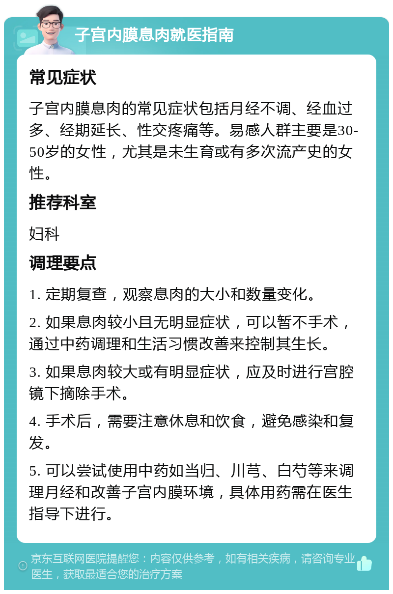 子宫内膜息肉就医指南 常见症状 子宫内膜息肉的常见症状包括月经不调、经血过多、经期延长、性交疼痛等。易感人群主要是30-50岁的女性，尤其是未生育或有多次流产史的女性。 推荐科室 妇科 调理要点 1. 定期复查，观察息肉的大小和数量变化。 2. 如果息肉较小且无明显症状，可以暂不手术，通过中药调理和生活习惯改善来控制其生长。 3. 如果息肉较大或有明显症状，应及时进行宫腔镜下摘除手术。 4. 手术后，需要注意休息和饮食，避免感染和复发。 5. 可以尝试使用中药如当归、川芎、白芍等来调理月经和改善子宫内膜环境，具体用药需在医生指导下进行。