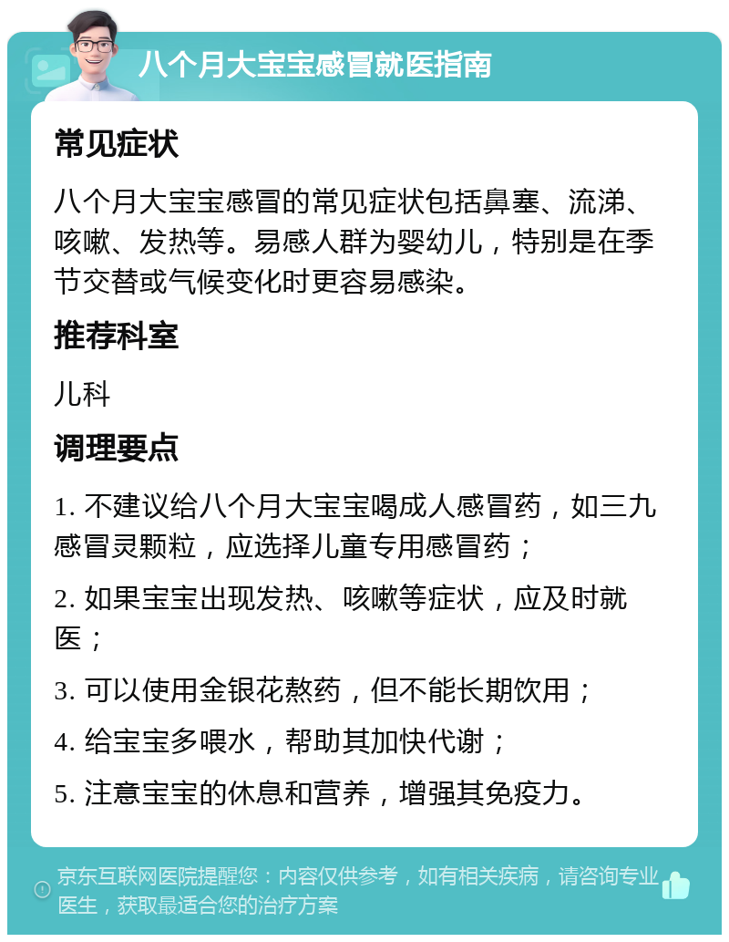 八个月大宝宝感冒就医指南 常见症状 八个月大宝宝感冒的常见症状包括鼻塞、流涕、咳嗽、发热等。易感人群为婴幼儿，特别是在季节交替或气候变化时更容易感染。 推荐科室 儿科 调理要点 1. 不建议给八个月大宝宝喝成人感冒药，如三九感冒灵颗粒，应选择儿童专用感冒药； 2. 如果宝宝出现发热、咳嗽等症状，应及时就医； 3. 可以使用金银花熬药，但不能长期饮用； 4. 给宝宝多喂水，帮助其加快代谢； 5. 注意宝宝的休息和营养，增强其免疫力。