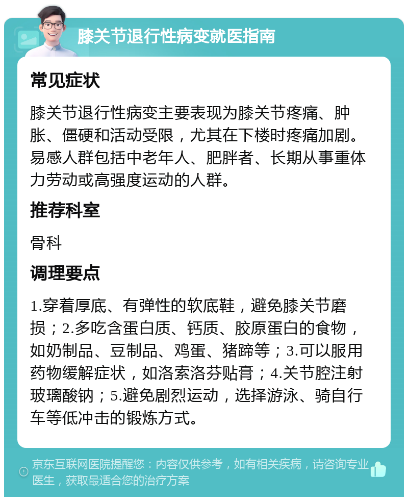 膝关节退行性病变就医指南 常见症状 膝关节退行性病变主要表现为膝关节疼痛、肿胀、僵硬和活动受限，尤其在下楼时疼痛加剧。易感人群包括中老年人、肥胖者、长期从事重体力劳动或高强度运动的人群。 推荐科室 骨科 调理要点 1.穿着厚底、有弹性的软底鞋，避免膝关节磨损；2.多吃含蛋白质、钙质、胶原蛋白的食物，如奶制品、豆制品、鸡蛋、猪蹄等；3.可以服用药物缓解症状，如洛索洛芬贴膏；4.关节腔注射玻璃酸钠；5.避免剧烈运动，选择游泳、骑自行车等低冲击的锻炼方式。