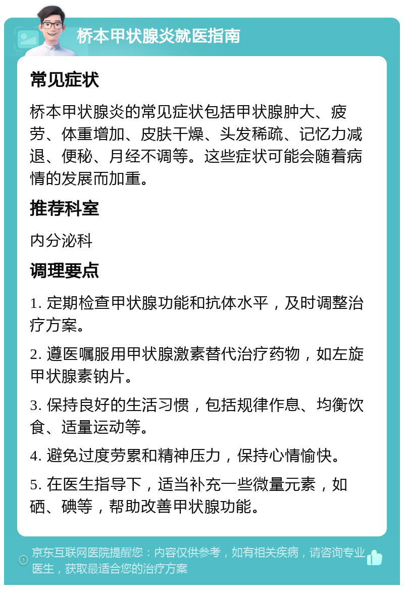 桥本甲状腺炎就医指南 常见症状 桥本甲状腺炎的常见症状包括甲状腺肿大、疲劳、体重增加、皮肤干燥、头发稀疏、记忆力减退、便秘、月经不调等。这些症状可能会随着病情的发展而加重。 推荐科室 内分泌科 调理要点 1. 定期检查甲状腺功能和抗体水平，及时调整治疗方案。 2. 遵医嘱服用甲状腺激素替代治疗药物，如左旋甲状腺素钠片。 3. 保持良好的生活习惯，包括规律作息、均衡饮食、适量运动等。 4. 避免过度劳累和精神压力，保持心情愉快。 5. 在医生指导下，适当补充一些微量元素，如硒、碘等，帮助改善甲状腺功能。