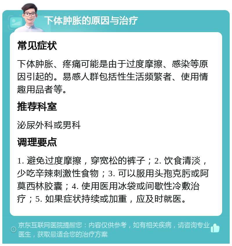 下体肿胀的原因与治疗 常见症状 下体肿胀、疼痛可能是由于过度摩擦、感染等原因引起的。易感人群包括性生活频繁者、使用情趣用品者等。 推荐科室 泌尿外科或男科 调理要点 1. 避免过度摩擦，穿宽松的裤子；2. 饮食清淡，少吃辛辣刺激性食物；3. 可以服用头孢克肟或阿莫西林胶囊；4. 使用医用冰袋或间歇性冷敷治疗；5. 如果症状持续或加重，应及时就医。