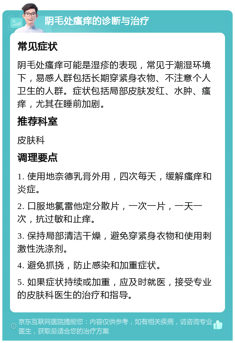 阴毛处瘙痒的诊断与治疗 常见症状 阴毛处瘙痒可能是湿疹的表现，常见于潮湿环境下，易感人群包括长期穿紧身衣物、不注意个人卫生的人群。症状包括局部皮肤发红、水肿、瘙痒，尤其在睡前加剧。 推荐科室 皮肤科 调理要点 1. 使用地奈德乳膏外用，四次每天，缓解瘙痒和炎症。 2. 口服地氯雷他定分散片，一次一片，一天一次，抗过敏和止痒。 3. 保持局部清洁干燥，避免穿紧身衣物和使用刺激性洗涤剂。 4. 避免抓挠，防止感染和加重症状。 5. 如果症状持续或加重，应及时就医，接受专业的皮肤科医生的治疗和指导。