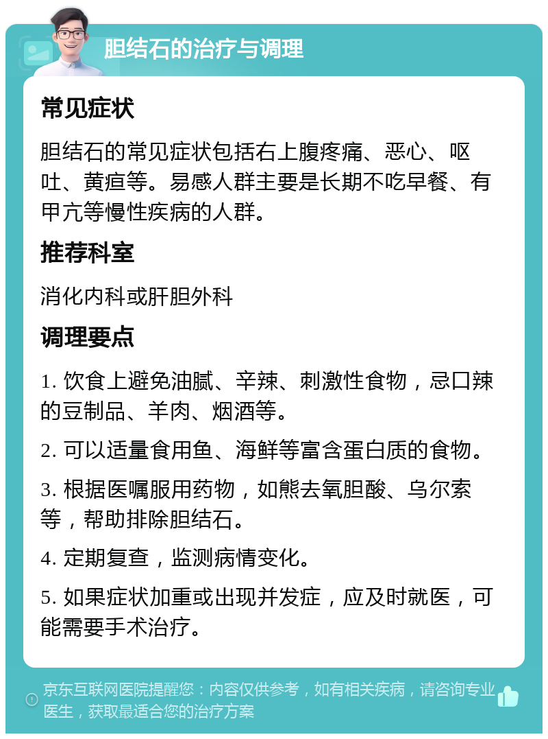 胆结石的治疗与调理 常见症状 胆结石的常见症状包括右上腹疼痛、恶心、呕吐、黄疸等。易感人群主要是长期不吃早餐、有甲亢等慢性疾病的人群。 推荐科室 消化内科或肝胆外科 调理要点 1. 饮食上避免油腻、辛辣、刺激性食物，忌口辣的豆制品、羊肉、烟酒等。 2. 可以适量食用鱼、海鲜等富含蛋白质的食物。 3. 根据医嘱服用药物，如熊去氧胆酸、乌尔索等，帮助排除胆结石。 4. 定期复查，监测病情变化。 5. 如果症状加重或出现并发症，应及时就医，可能需要手术治疗。