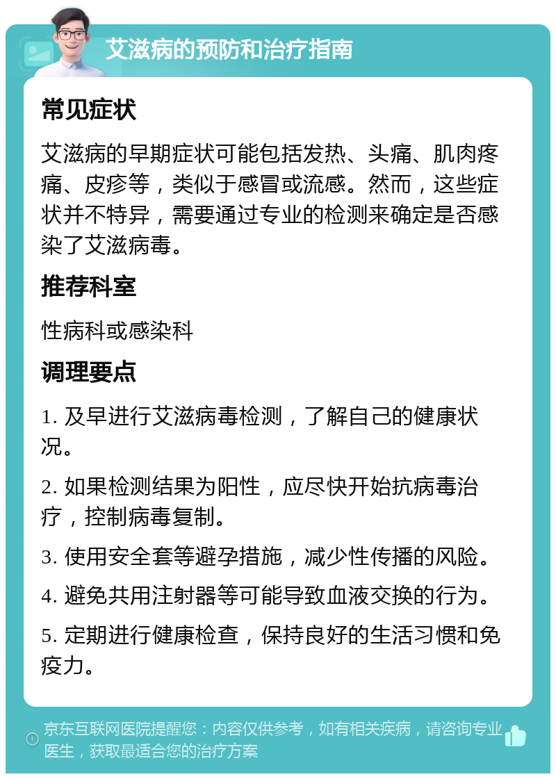 艾滋病的预防和治疗指南 常见症状 艾滋病的早期症状可能包括发热、头痛、肌肉疼痛、皮疹等，类似于感冒或流感。然而，这些症状并不特异，需要通过专业的检测来确定是否感染了艾滋病毒。 推荐科室 性病科或感染科 调理要点 1. 及早进行艾滋病毒检测，了解自己的健康状况。 2. 如果检测结果为阳性，应尽快开始抗病毒治疗，控制病毒复制。 3. 使用安全套等避孕措施，减少性传播的风险。 4. 避免共用注射器等可能导致血液交换的行为。 5. 定期进行健康检查，保持良好的生活习惯和免疫力。