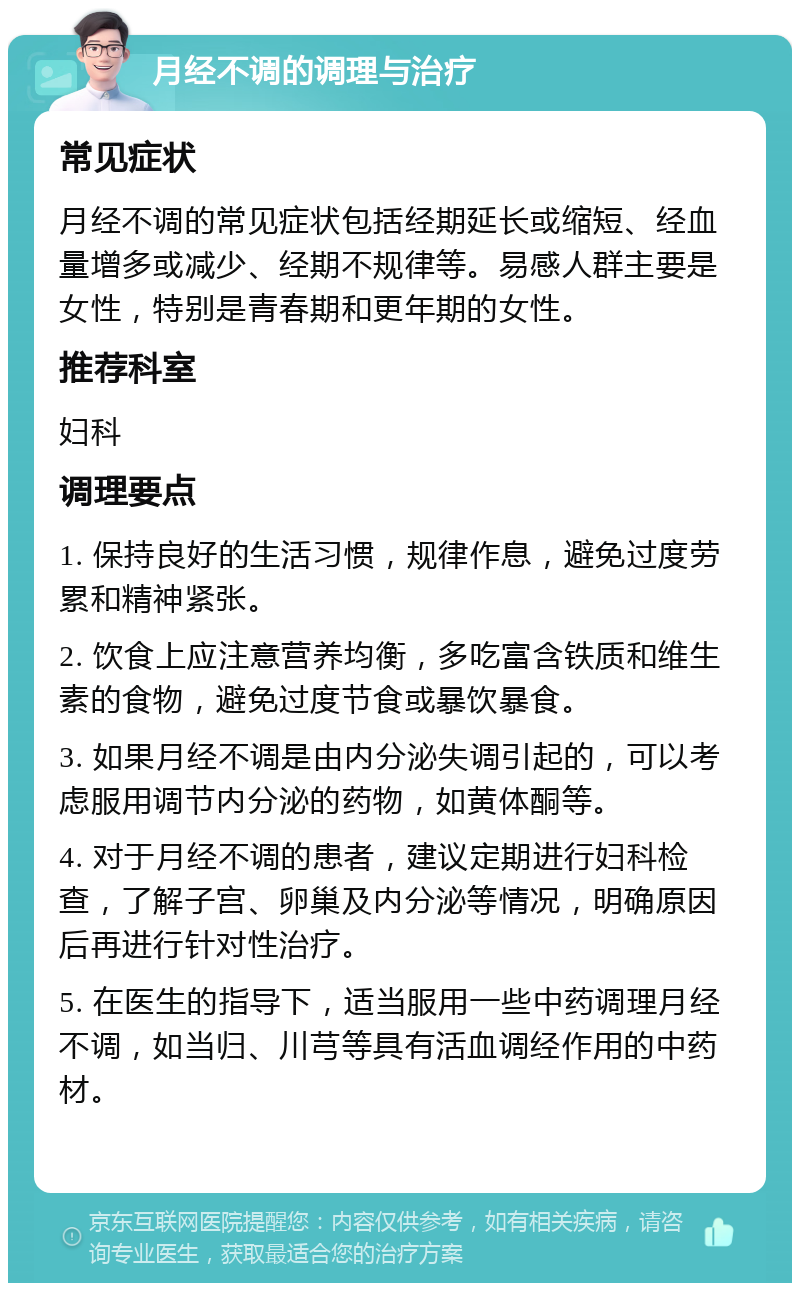 月经不调的调理与治疗 常见症状 月经不调的常见症状包括经期延长或缩短、经血量增多或减少、经期不规律等。易感人群主要是女性，特别是青春期和更年期的女性。 推荐科室 妇科 调理要点 1. 保持良好的生活习惯，规律作息，避免过度劳累和精神紧张。 2. 饮食上应注意营养均衡，多吃富含铁质和维生素的食物，避免过度节食或暴饮暴食。 3. 如果月经不调是由内分泌失调引起的，可以考虑服用调节内分泌的药物，如黄体酮等。 4. 对于月经不调的患者，建议定期进行妇科检查，了解子宫、卵巢及内分泌等情况，明确原因后再进行针对性治疗。 5. 在医生的指导下，适当服用一些中药调理月经不调，如当归、川芎等具有活血调经作用的中药材。