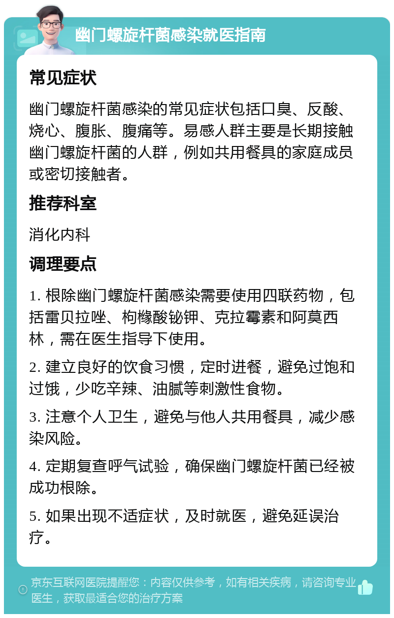 幽门螺旋杆菌感染就医指南 常见症状 幽门螺旋杆菌感染的常见症状包括口臭、反酸、烧心、腹胀、腹痛等。易感人群主要是长期接触幽门螺旋杆菌的人群，例如共用餐具的家庭成员或密切接触者。 推荐科室 消化内科 调理要点 1. 根除幽门螺旋杆菌感染需要使用四联药物，包括雷贝拉唑、枸橼酸铋钾、克拉霉素和阿莫西林，需在医生指导下使用。 2. 建立良好的饮食习惯，定时进餐，避免过饱和过饿，少吃辛辣、油腻等刺激性食物。 3. 注意个人卫生，避免与他人共用餐具，减少感染风险。 4. 定期复查呼气试验，确保幽门螺旋杆菌已经被成功根除。 5. 如果出现不适症状，及时就医，避免延误治疗。