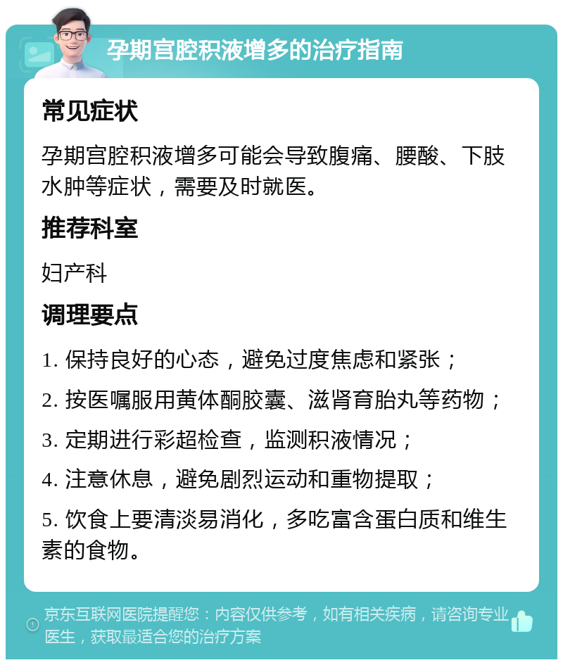 孕期宫腔积液增多的治疗指南 常见症状 孕期宫腔积液增多可能会导致腹痛、腰酸、下肢水肿等症状，需要及时就医。 推荐科室 妇产科 调理要点 1. 保持良好的心态，避免过度焦虑和紧张； 2. 按医嘱服用黄体酮胶囊、滋肾育胎丸等药物； 3. 定期进行彩超检查，监测积液情况； 4. 注意休息，避免剧烈运动和重物提取； 5. 饮食上要清淡易消化，多吃富含蛋白质和维生素的食物。