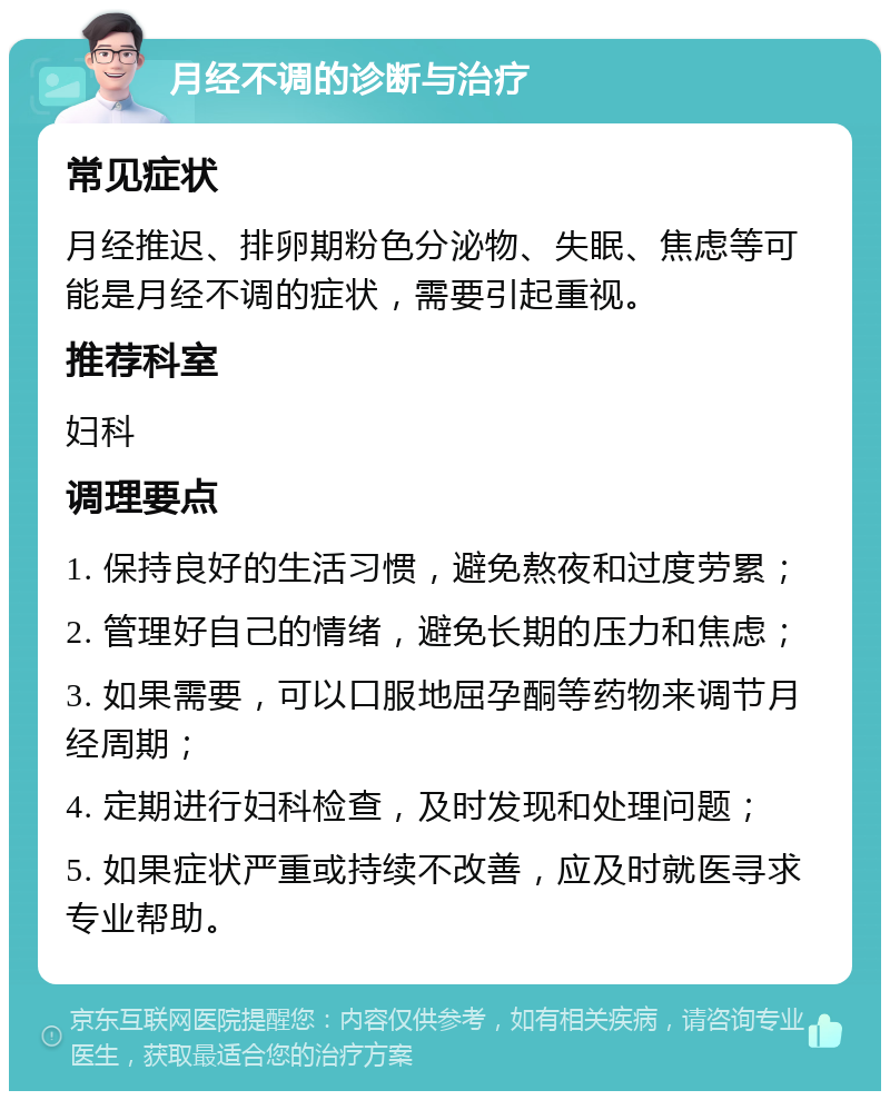 月经不调的诊断与治疗 常见症状 月经推迟、排卵期粉色分泌物、失眠、焦虑等可能是月经不调的症状，需要引起重视。 推荐科室 妇科 调理要点 1. 保持良好的生活习惯，避免熬夜和过度劳累； 2. 管理好自己的情绪，避免长期的压力和焦虑； 3. 如果需要，可以口服地屈孕酮等药物来调节月经周期； 4. 定期进行妇科检查，及时发现和处理问题； 5. 如果症状严重或持续不改善，应及时就医寻求专业帮助。