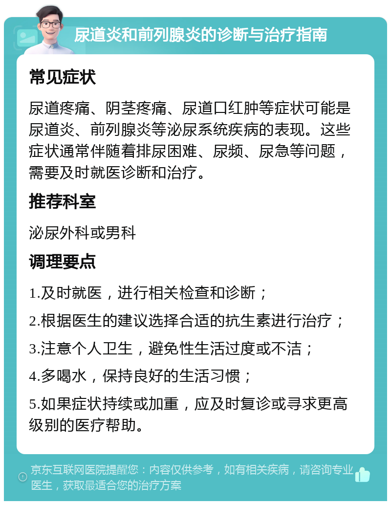 尿道炎和前列腺炎的诊断与治疗指南 常见症状 尿道疼痛、阴茎疼痛、尿道口红肿等症状可能是尿道炎、前列腺炎等泌尿系统疾病的表现。这些症状通常伴随着排尿困难、尿频、尿急等问题，需要及时就医诊断和治疗。 推荐科室 泌尿外科或男科 调理要点 1.及时就医，进行相关检查和诊断； 2.根据医生的建议选择合适的抗生素进行治疗； 3.注意个人卫生，避免性生活过度或不洁； 4.多喝水，保持良好的生活习惯； 5.如果症状持续或加重，应及时复诊或寻求更高级别的医疗帮助。