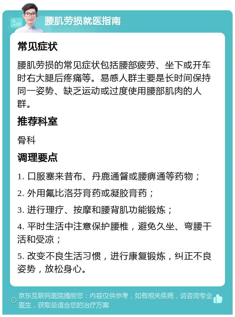 腰肌劳损就医指南 常见症状 腰肌劳损的常见症状包括腰部疲劳、坐下或开车时右大腿后疼痛等。易感人群主要是长时间保持同一姿势、缺乏运动或过度使用腰部肌肉的人群。 推荐科室 骨科 调理要点 1. 口服塞来昔布、丹鹿通督或腰痹通等药物； 2. 外用氟比洛芬膏药或凝胶膏药； 3. 进行理疗、按摩和腰背肌功能锻炼； 4. 平时生活中注意保护腰椎，避免久坐、弯腰干活和受凉； 5. 改变不良生活习惯，进行康复锻炼，纠正不良姿势，放松身心。