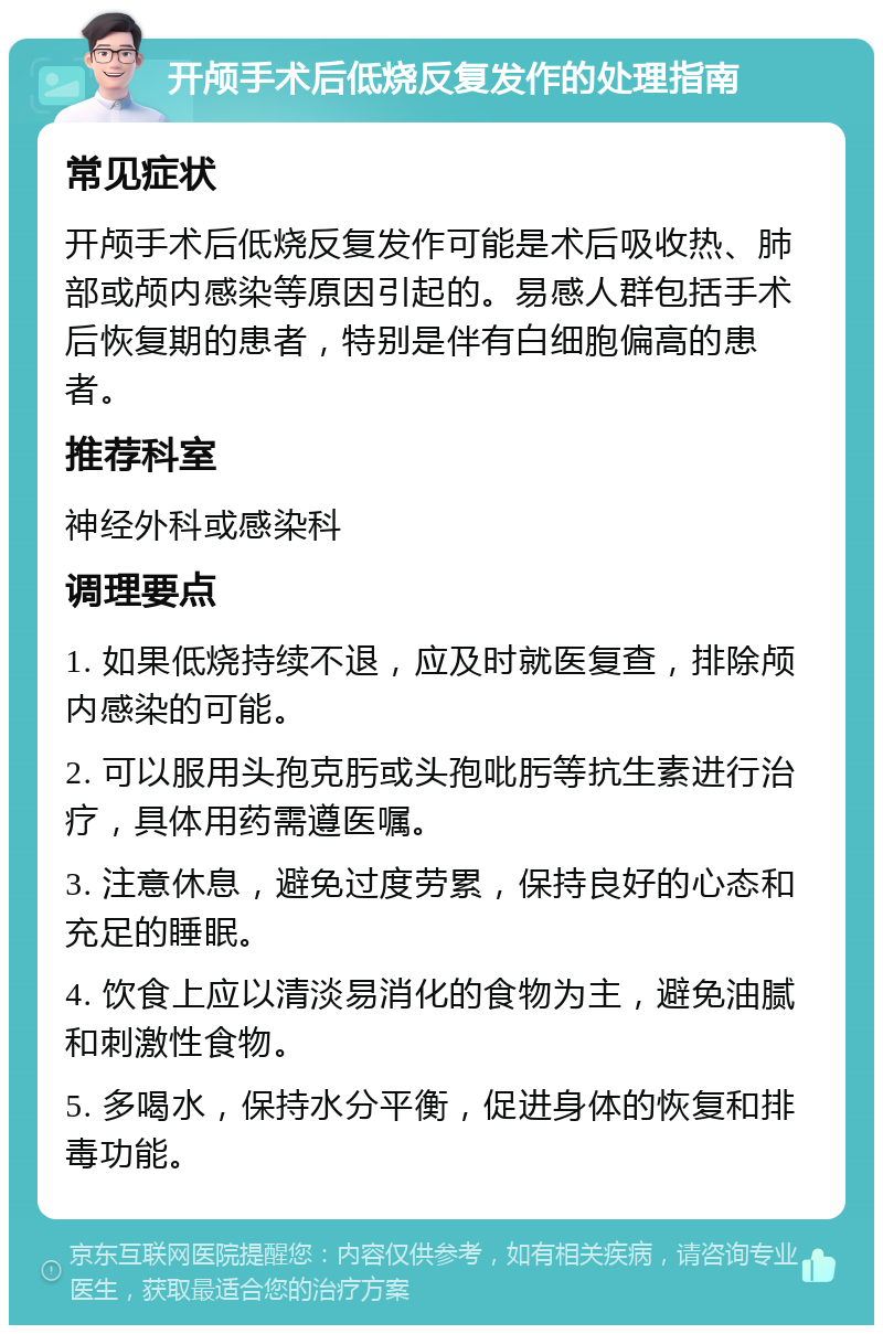 开颅手术后低烧反复发作的处理指南 常见症状 开颅手术后低烧反复发作可能是术后吸收热、肺部或颅内感染等原因引起的。易感人群包括手术后恢复期的患者，特别是伴有白细胞偏高的患者。 推荐科室 神经外科或感染科 调理要点 1. 如果低烧持续不退，应及时就医复查，排除颅内感染的可能。 2. 可以服用头孢克肟或头孢吡肟等抗生素进行治疗，具体用药需遵医嘱。 3. 注意休息，避免过度劳累，保持良好的心态和充足的睡眠。 4. 饮食上应以清淡易消化的食物为主，避免油腻和刺激性食物。 5. 多喝水，保持水分平衡，促进身体的恢复和排毒功能。