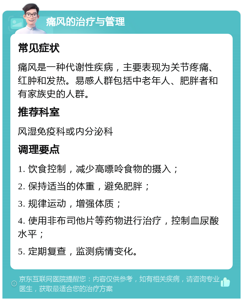 痛风的治疗与管理 常见症状 痛风是一种代谢性疾病，主要表现为关节疼痛、红肿和发热。易感人群包括中老年人、肥胖者和有家族史的人群。 推荐科室 风湿免疫科或内分泌科 调理要点 1. 饮食控制，减少高嘌呤食物的摄入； 2. 保持适当的体重，避免肥胖； 3. 规律运动，增强体质； 4. 使用非布司他片等药物进行治疗，控制血尿酸水平； 5. 定期复查，监测病情变化。