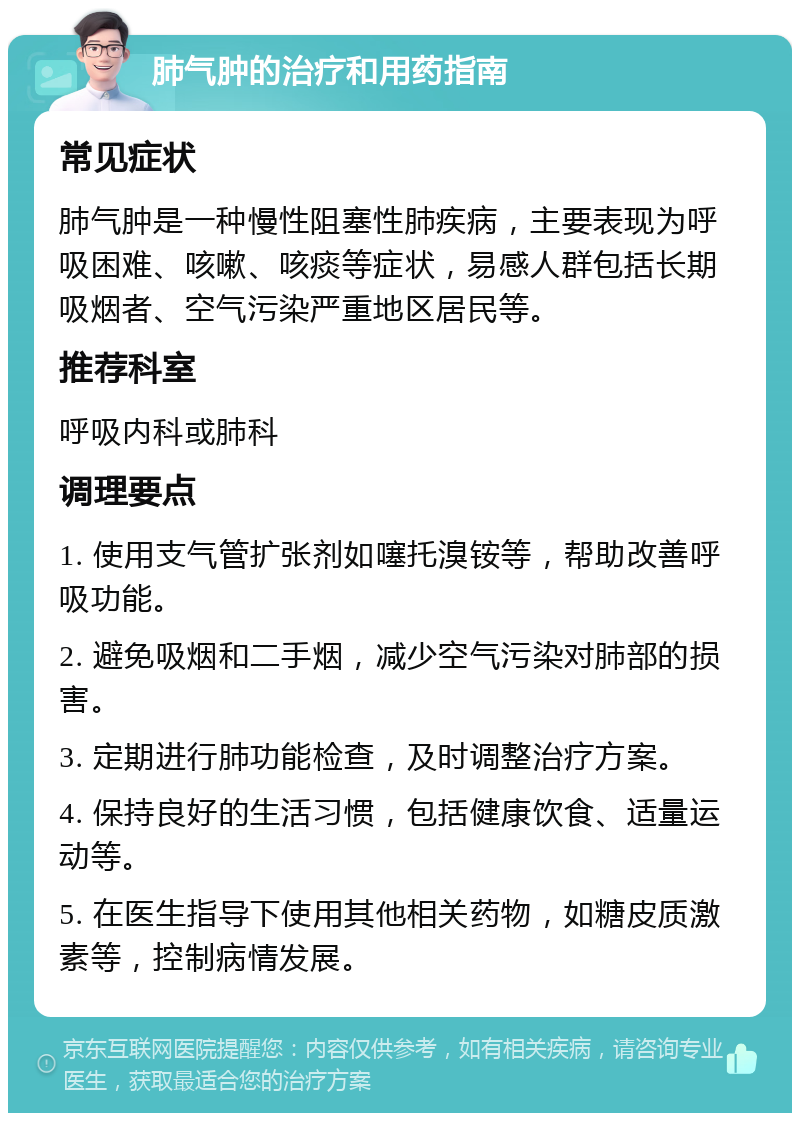 肺气肿的治疗和用药指南 常见症状 肺气肿是一种慢性阻塞性肺疾病，主要表现为呼吸困难、咳嗽、咳痰等症状，易感人群包括长期吸烟者、空气污染严重地区居民等。 推荐科室 呼吸内科或肺科 调理要点 1. 使用支气管扩张剂如噻托溴铵等，帮助改善呼吸功能。 2. 避免吸烟和二手烟，减少空气污染对肺部的损害。 3. 定期进行肺功能检查，及时调整治疗方案。 4. 保持良好的生活习惯，包括健康饮食、适量运动等。 5. 在医生指导下使用其他相关药物，如糖皮质激素等，控制病情发展。