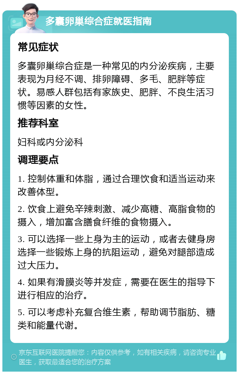 多囊卵巢综合症就医指南 常见症状 多囊卵巢综合症是一种常见的内分泌疾病，主要表现为月经不调、排卵障碍、多毛、肥胖等症状。易感人群包括有家族史、肥胖、不良生活习惯等因素的女性。 推荐科室 妇科或内分泌科 调理要点 1. 控制体重和体脂，通过合理饮食和适当运动来改善体型。 2. 饮食上避免辛辣刺激、减少高糖、高脂食物的摄入，增加富含膳食纤维的食物摄入。 3. 可以选择一些上身为主的运动，或者去健身房选择一些锻炼上身的抗阻运动，避免对腿部造成过大压力。 4. 如果有滑膜炎等并发症，需要在医生的指导下进行相应的治疗。 5. 可以考虑补充复合维生素，帮助调节脂肪、糖类和能量代谢。