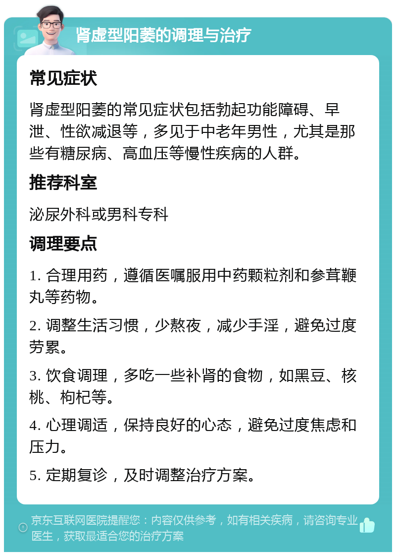 肾虚型阳萎的调理与治疗 常见症状 肾虚型阳萎的常见症状包括勃起功能障碍、早泄、性欲减退等，多见于中老年男性，尤其是那些有糖尿病、高血压等慢性疾病的人群。 推荐科室 泌尿外科或男科专科 调理要点 1. 合理用药，遵循医嘱服用中药颗粒剂和参茸鞭丸等药物。 2. 调整生活习惯，少熬夜，减少手淫，避免过度劳累。 3. 饮食调理，多吃一些补肾的食物，如黑豆、核桃、枸杞等。 4. 心理调适，保持良好的心态，避免过度焦虑和压力。 5. 定期复诊，及时调整治疗方案。