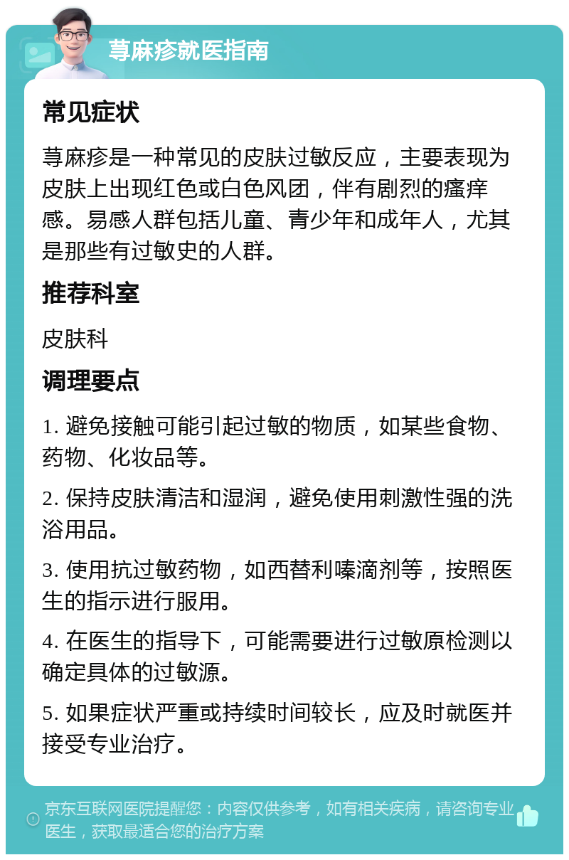 荨麻疹就医指南 常见症状 荨麻疹是一种常见的皮肤过敏反应，主要表现为皮肤上出现红色或白色风团，伴有剧烈的瘙痒感。易感人群包括儿童、青少年和成年人，尤其是那些有过敏史的人群。 推荐科室 皮肤科 调理要点 1. 避免接触可能引起过敏的物质，如某些食物、药物、化妆品等。 2. 保持皮肤清洁和湿润，避免使用刺激性强的洗浴用品。 3. 使用抗过敏药物，如西替利嗪滴剂等，按照医生的指示进行服用。 4. 在医生的指导下，可能需要进行过敏原检测以确定具体的过敏源。 5. 如果症状严重或持续时间较长，应及时就医并接受专业治疗。