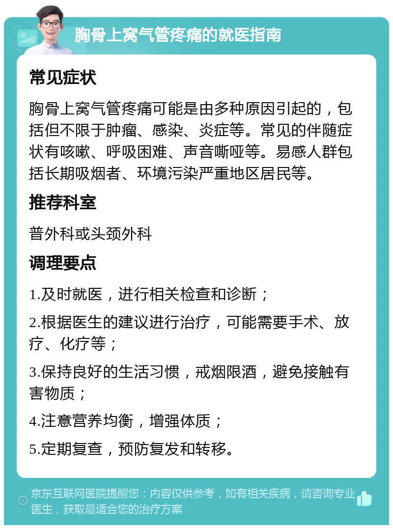 胸骨上窝气管疼痛的就医指南 常见症状 胸骨上窝气管疼痛可能是由多种原因引起的，包括但不限于肿瘤、感染、炎症等。常见的伴随症状有咳嗽、呼吸困难、声音嘶哑等。易感人群包括长期吸烟者、环境污染严重地区居民等。 推荐科室 普外科或头颈外科 调理要点 1.及时就医，进行相关检查和诊断； 2.根据医生的建议进行治疗，可能需要手术、放疗、化疗等； 3.保持良好的生活习惯，戒烟限酒，避免接触有害物质； 4.注意营养均衡，增强体质； 5.定期复查，预防复发和转移。