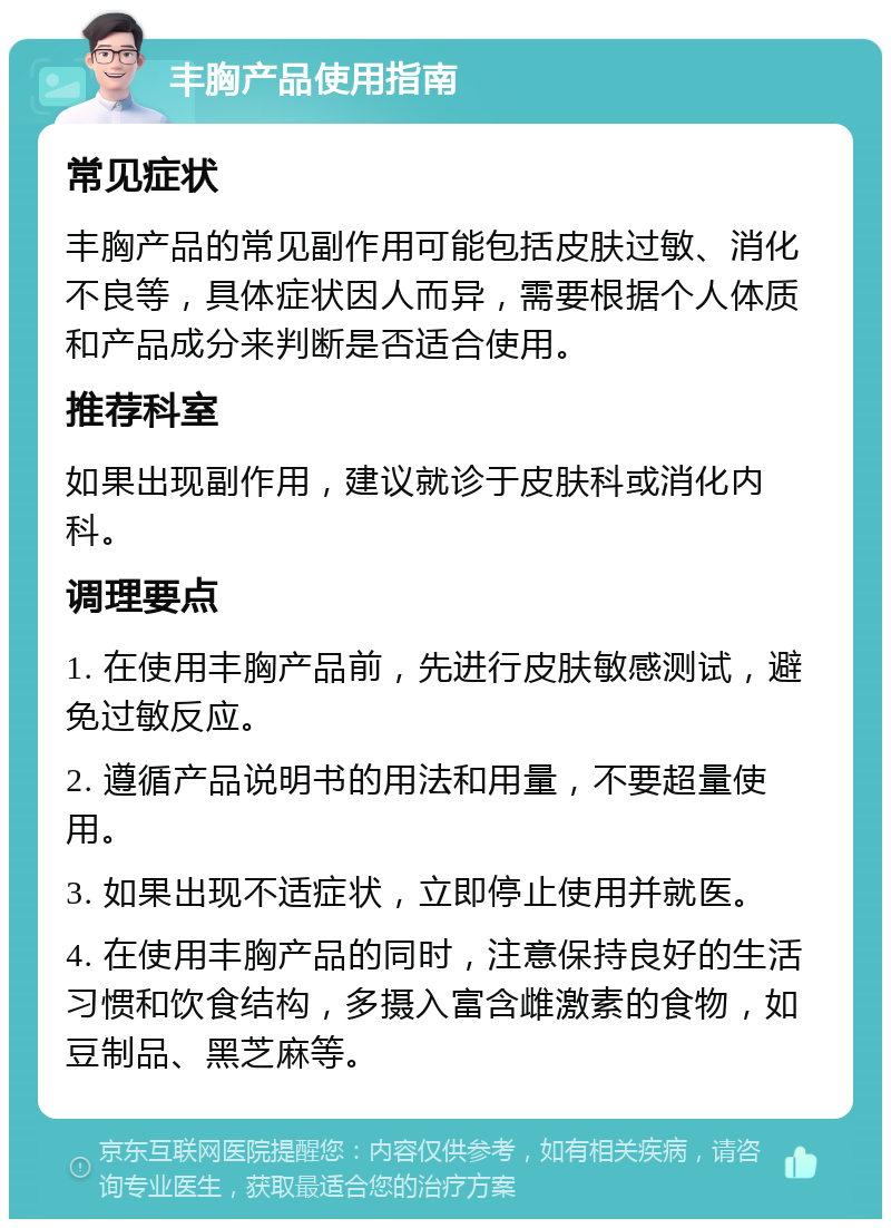 丰胸产品使用指南 常见症状 丰胸产品的常见副作用可能包括皮肤过敏、消化不良等，具体症状因人而异，需要根据个人体质和产品成分来判断是否适合使用。 推荐科室 如果出现副作用，建议就诊于皮肤科或消化内科。 调理要点 1. 在使用丰胸产品前，先进行皮肤敏感测试，避免过敏反应。 2. 遵循产品说明书的用法和用量，不要超量使用。 3. 如果出现不适症状，立即停止使用并就医。 4. 在使用丰胸产品的同时，注意保持良好的生活习惯和饮食结构，多摄入富含雌激素的食物，如豆制品、黑芝麻等。