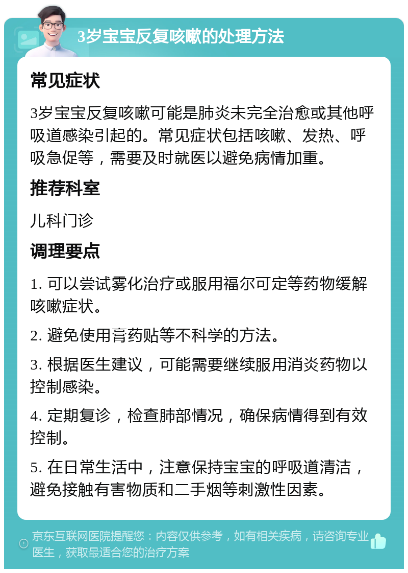 3岁宝宝反复咳嗽的处理方法 常见症状 3岁宝宝反复咳嗽可能是肺炎未完全治愈或其他呼吸道感染引起的。常见症状包括咳嗽、发热、呼吸急促等，需要及时就医以避免病情加重。 推荐科室 儿科门诊 调理要点 1. 可以尝试雾化治疗或服用福尔可定等药物缓解咳嗽症状。 2. 避免使用膏药贴等不科学的方法。 3. 根据医生建议，可能需要继续服用消炎药物以控制感染。 4. 定期复诊，检查肺部情况，确保病情得到有效控制。 5. 在日常生活中，注意保持宝宝的呼吸道清洁，避免接触有害物质和二手烟等刺激性因素。