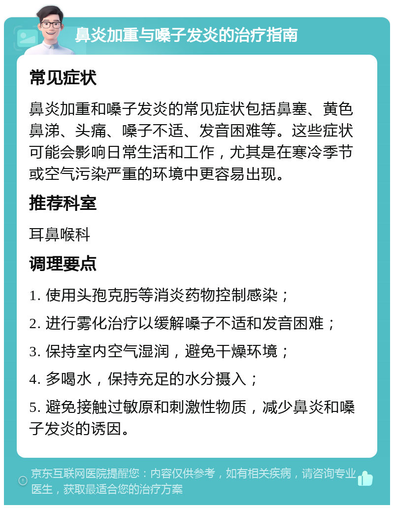 鼻炎加重与嗓子发炎的治疗指南 常见症状 鼻炎加重和嗓子发炎的常见症状包括鼻塞、黄色鼻涕、头痛、嗓子不适、发音困难等。这些症状可能会影响日常生活和工作，尤其是在寒冷季节或空气污染严重的环境中更容易出现。 推荐科室 耳鼻喉科 调理要点 1. 使用头孢克肟等消炎药物控制感染； 2. 进行雾化治疗以缓解嗓子不适和发音困难； 3. 保持室内空气湿润，避免干燥环境； 4. 多喝水，保持充足的水分摄入； 5. 避免接触过敏原和刺激性物质，减少鼻炎和嗓子发炎的诱因。