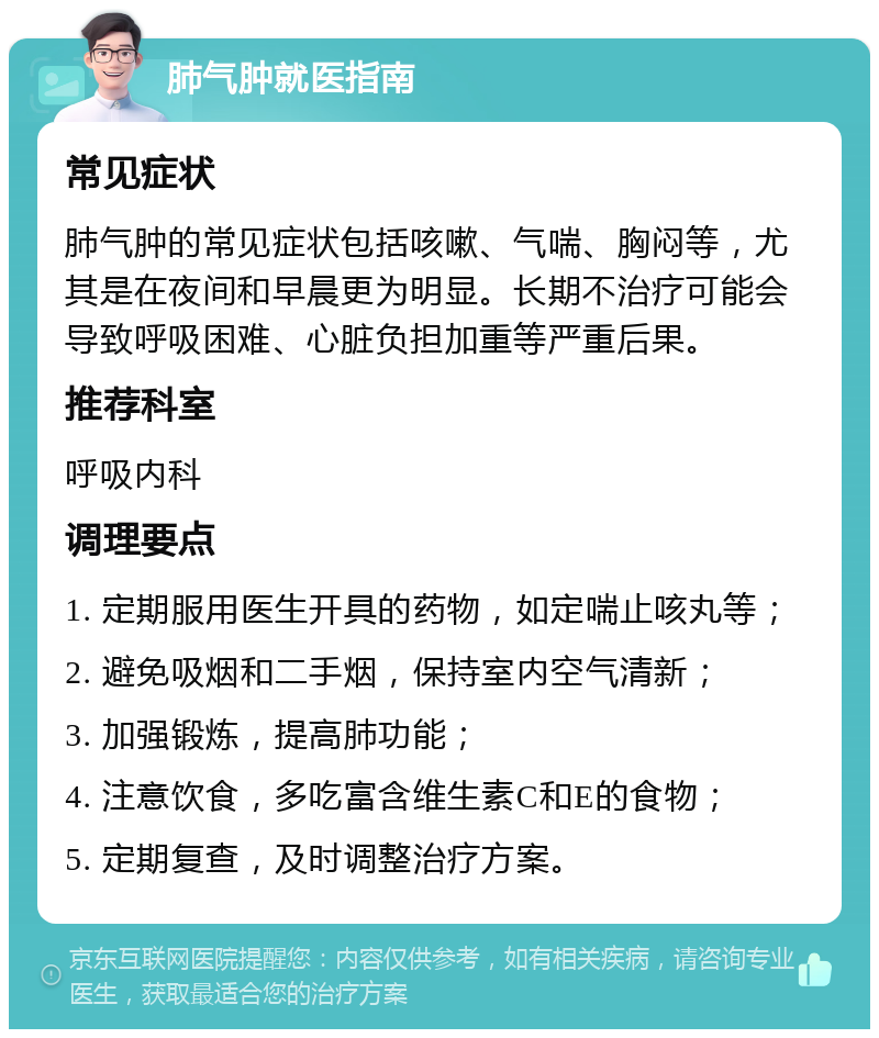 肺气肿就医指南 常见症状 肺气肿的常见症状包括咳嗽、气喘、胸闷等，尤其是在夜间和早晨更为明显。长期不治疗可能会导致呼吸困难、心脏负担加重等严重后果。 推荐科室 呼吸内科 调理要点 1. 定期服用医生开具的药物，如定喘止咳丸等； 2. 避免吸烟和二手烟，保持室内空气清新； 3. 加强锻炼，提高肺功能； 4. 注意饮食，多吃富含维生素C和E的食物； 5. 定期复查，及时调整治疗方案。