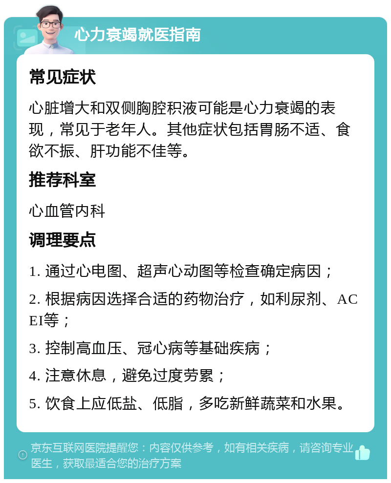 心力衰竭就医指南 常见症状 心脏增大和双侧胸腔积液可能是心力衰竭的表现，常见于老年人。其他症状包括胃肠不适、食欲不振、肝功能不佳等。 推荐科室 心血管内科 调理要点 1. 通过心电图、超声心动图等检查确定病因； 2. 根据病因选择合适的药物治疗，如利尿剂、ACEI等； 3. 控制高血压、冠心病等基础疾病； 4. 注意休息，避免过度劳累； 5. 饮食上应低盐、低脂，多吃新鲜蔬菜和水果。